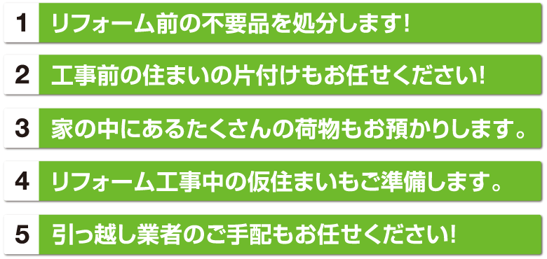 1リフォーム前の不要品を処分します！ 2工事前の住まいの片付けもお任せください！ 3家の中にあるたくさんの荷物もお預かりします。 4リフォーム工事中の仮住まいもご準備します。 5引っ越し業者のご手配もお任せください！