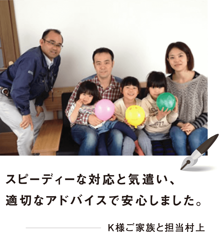 スピーディーな対応と気遣い、適切なアドバイスで安心しました。 K様ご家族と担当村上